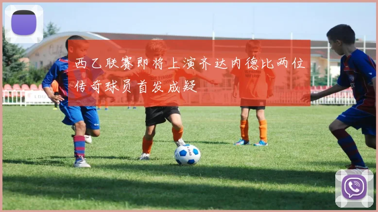 西乙联赛即将上演齐达内德比两位传奇球员首发成疑