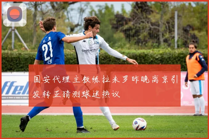 国安代理主教练拉米罗昨晚离京引发转正猜测球迷热议