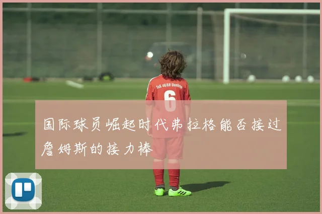 国际球员崛起时代弗拉格能否接过詹姆斯的接力棒