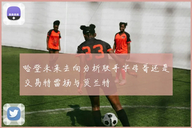 哈登未来去向分析联手字母哥还是交易特雷杨与莫兰特