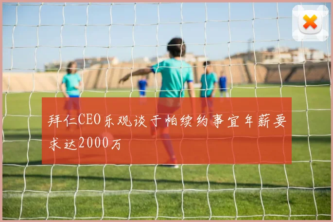 拜仁CEO乐观谈于帕续约事宜年薪要求达2000万