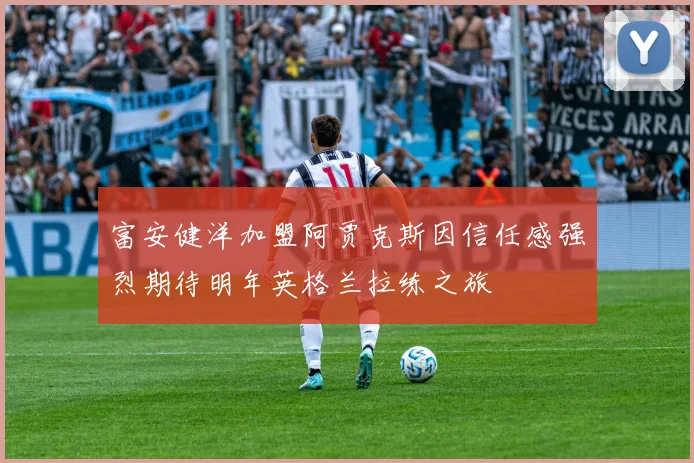 富安健洋加盟阿贾克斯因信任感强烈期待明年英格兰拉练之旅