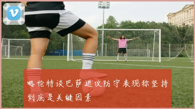 略伦特谈巴萨进攻防守表现称坚持到底是关键因素