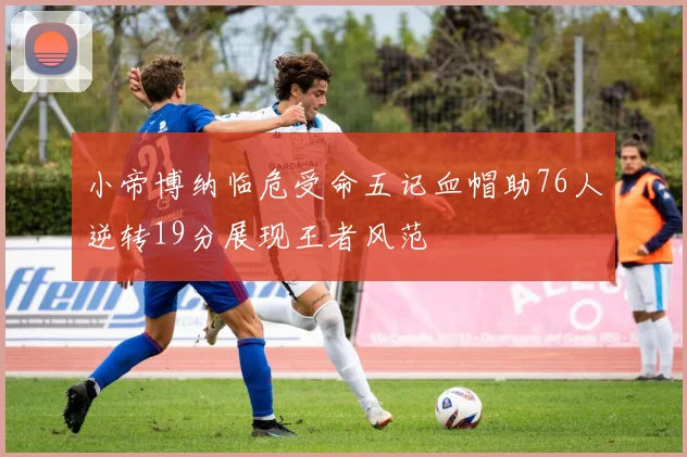 小帝博纳临危受命五记血帽助76人逆转19分展现王者风范