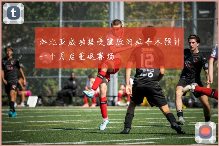 加比亚成功接受腹股沟疝手术预计一个月后重返赛场