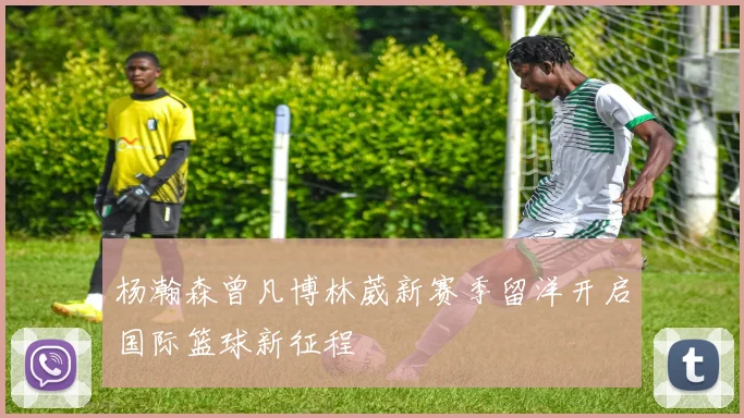 杨瀚森曾凡博林葳新赛季留洋开启国际篮球新征程