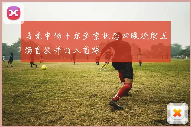 马竞中场卡尔多索状态回暖连续五场首发并打入首球