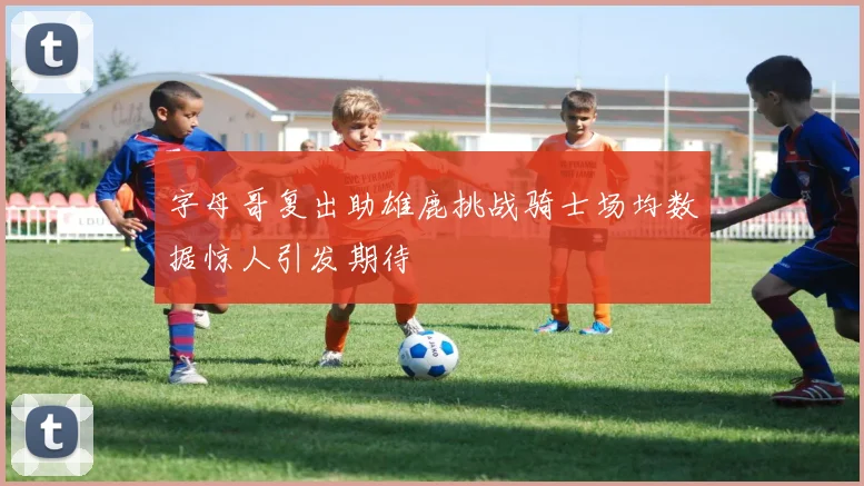 字母哥复出助雄鹿挑战骑士场均数据惊人引发期待