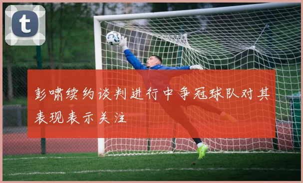 彭啸续约谈判进行中争冠球队对其表现表示关注