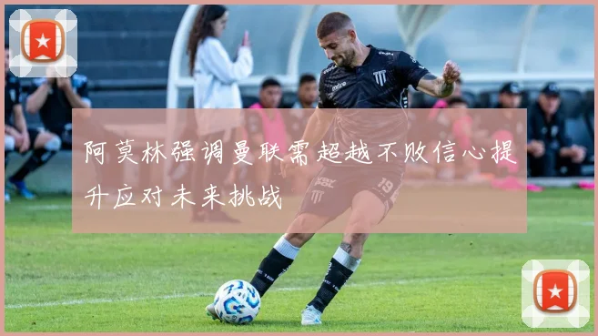 阿莫林强调曼联需超越不败信心提升应对未来挑战