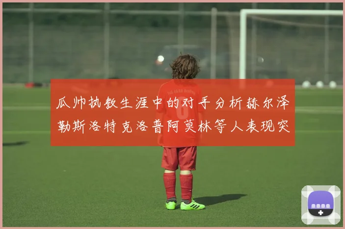 瓜帅执教生涯中的对手分析赫尔泽勒斯洛特克洛普阿莫林等人表现突出