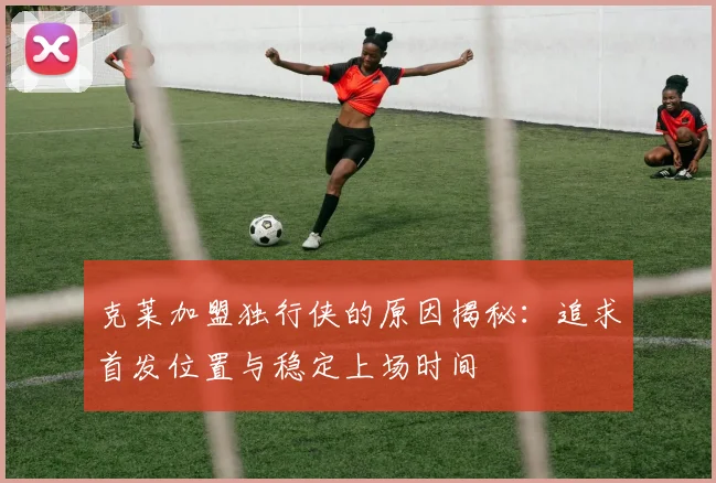 克莱加盟独行侠的原因揭秘：追求首发位置与稳定上场时间