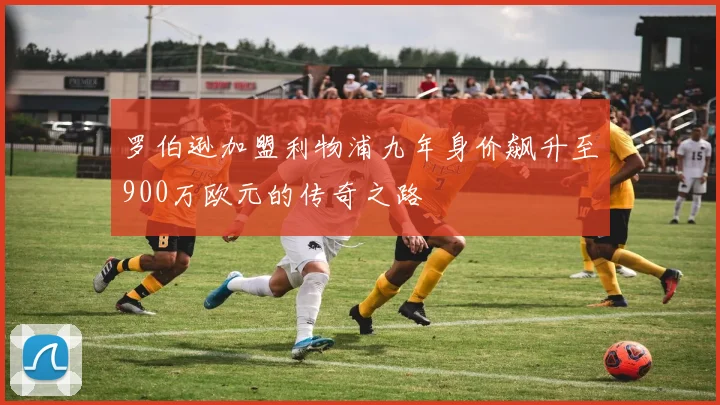 罗伯逊加盟利物浦九年身价飙升至900万欧元的传奇之路