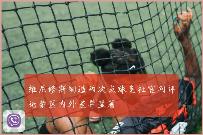 维尼修斯制造两次点球皇社官网评论禁区内外差异显著