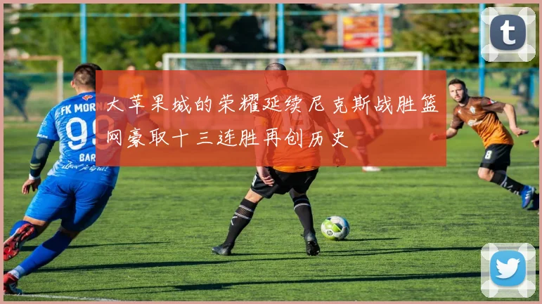 大苹果城的荣耀延续尼克斯战胜篮网豪取十三连胜再创历史