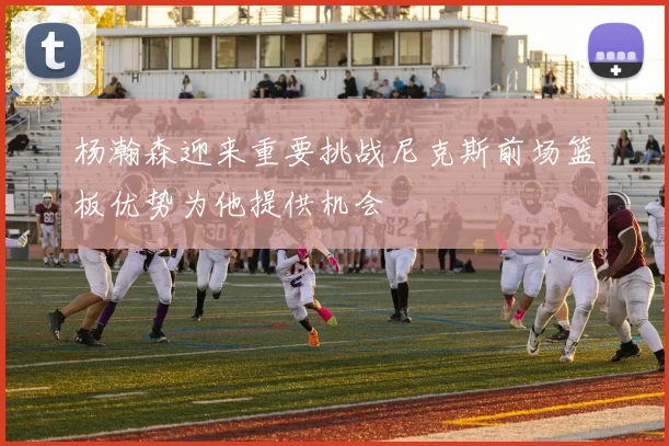 杨瀚森迎来重要挑战尼克斯前场篮板优势为他提供机会