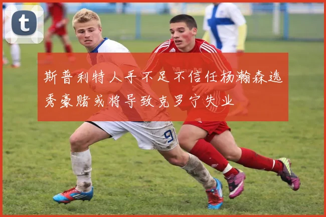 斯普利特人手不足不信任杨瀚森选秀豪赌或将导致克罗宁失业