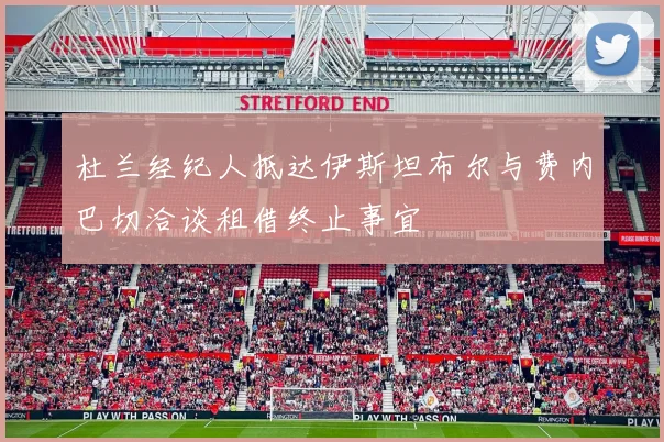 杜兰经纪人抵达伊斯坦布尔与费内巴切洽谈租借终止事宜