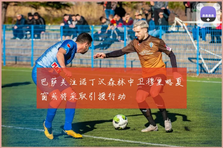 巴萨关注诺丁汉森林中卫穆里略夏窗或将采取引援行动