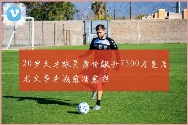 20岁天才球员身价飙升7500万皇马尤文争夺战愈演愈烈