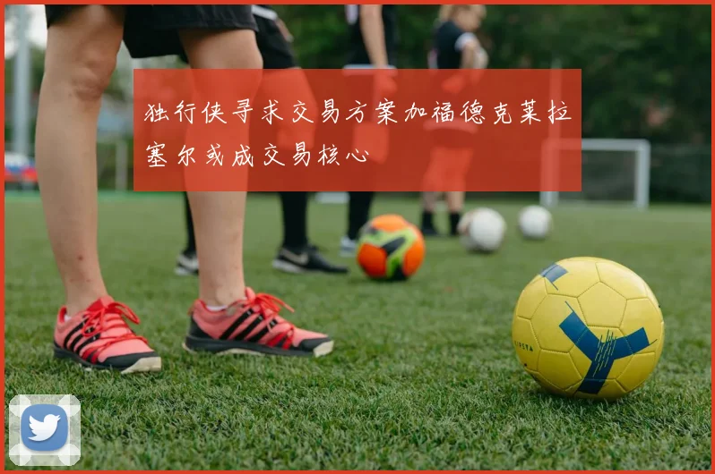 独行侠寻求交易方案加福德克莱拉塞尔或成交易核心