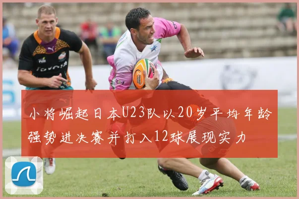 小将崛起日本U23队以20岁平均年龄强势进决赛并打入12球展现实力