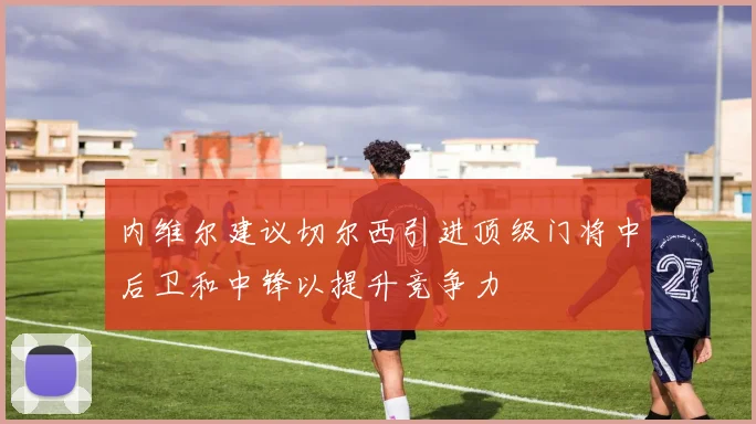 内维尔建议切尔西引进顶级门将中后卫和中锋以提升竞争力