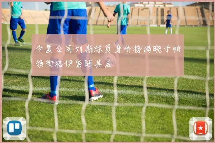 今夏合同到期球员身价榜揭晓于帕领衔格伊紧随其后