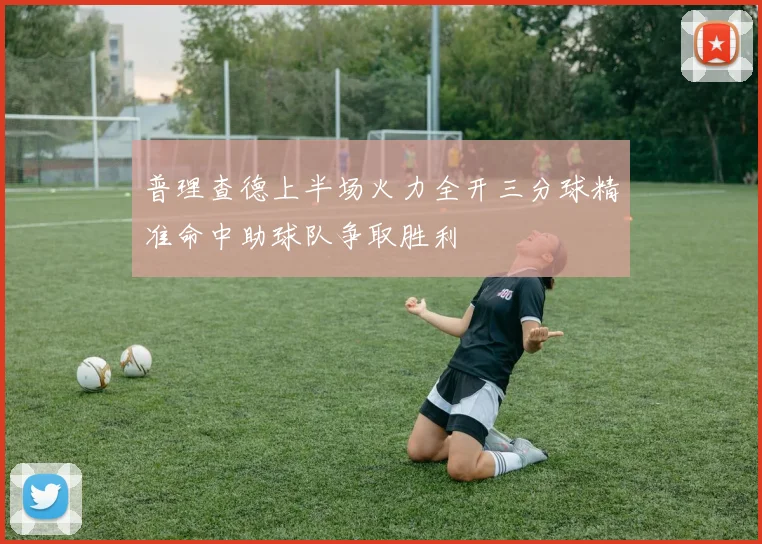 普理查德上半场火力全开三分球精准命中助球队争取胜利