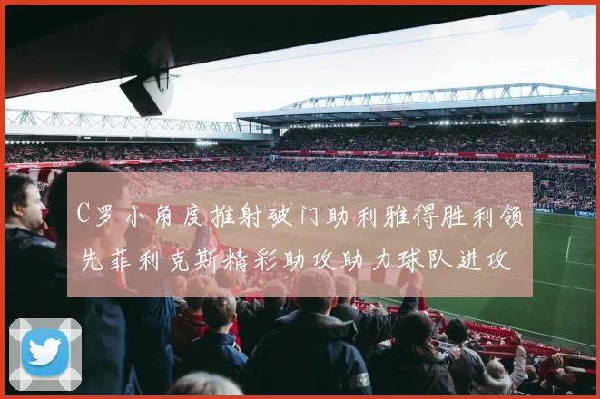 C罗小角度推射破门助利雅得胜利领先菲利克斯精彩助攻助力球队进攻