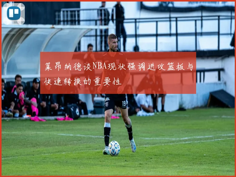 莱昂纳德谈NBA现状强调进攻篮板与快速转换的重要性