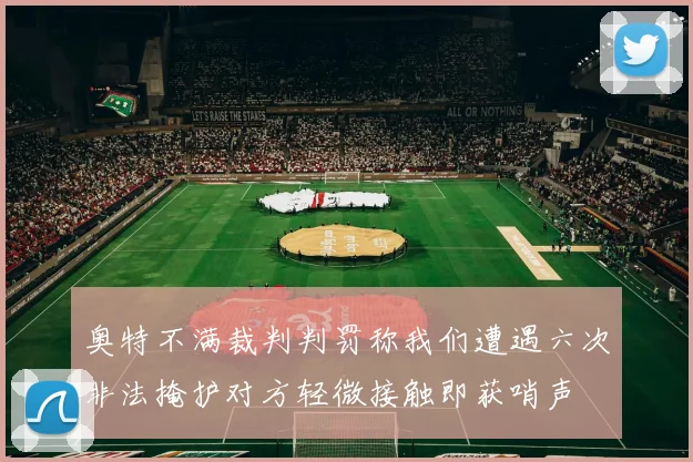 奥特不满裁判判罚称我们遭遇六次非法掩护对方轻微接触即获哨声