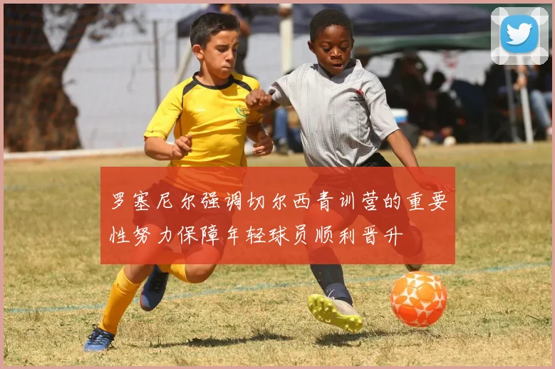 罗塞尼尔强调切尔西青训营的重要性努力保障年轻球员顺利晋升