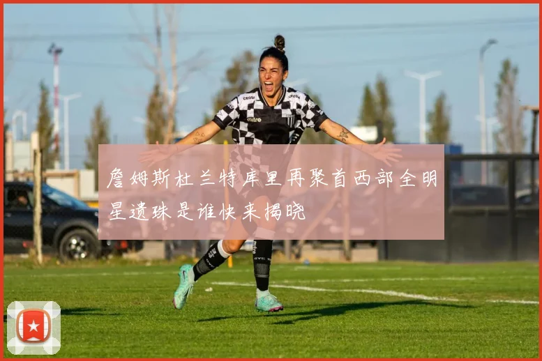 詹姆斯杜兰特库里再聚首西部全明星遗珠是谁快来揭晓