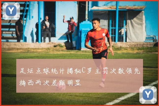 足坛点球统计揭秘C罗主罚次数领先梅西两次差距明显