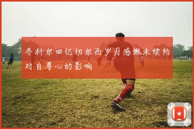 乔科尔回忆切尔西岁月感慨未续约对自尊心的影响