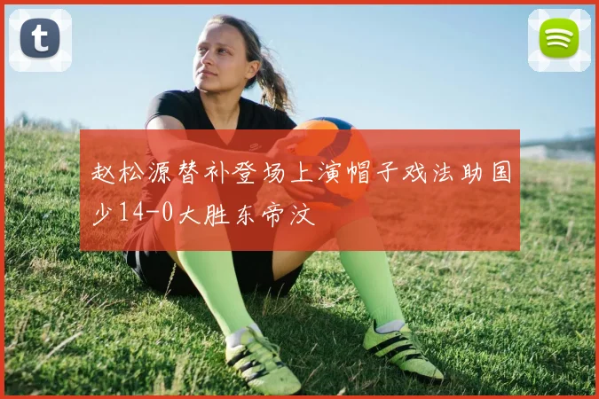 赵松源替补登场上演帽子戏法助国少14-0大胜东帝汶