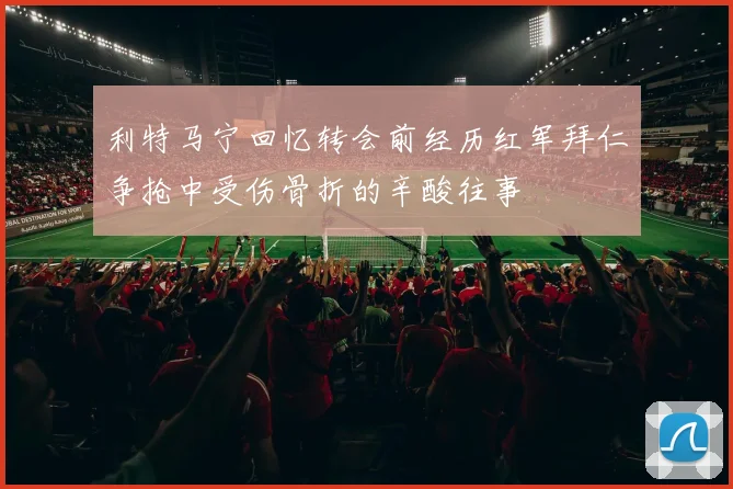 利特马宁回忆转会前经历红军拜仁争抢中受伤骨折的辛酸往事