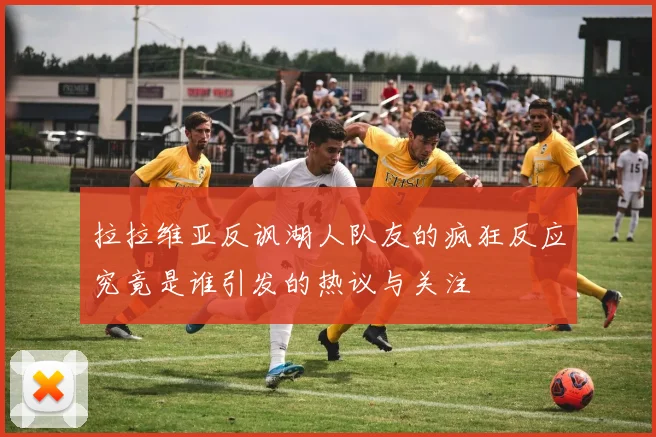 拉拉维亚反讽湖人队友的疯狂反应究竟是谁引发的热议与关注