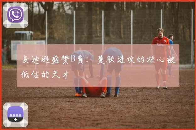 麦迪逊盛赞B费：曼联进攻的核心被低估的天才