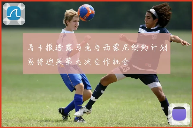 马卡报透露马竞与西蒙尼续约计划或将迎来第九次合作机会