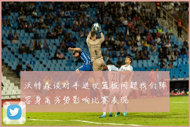 沃特森谈对手进攻篮板问题我们阵容身高劣势影响比赛表现
