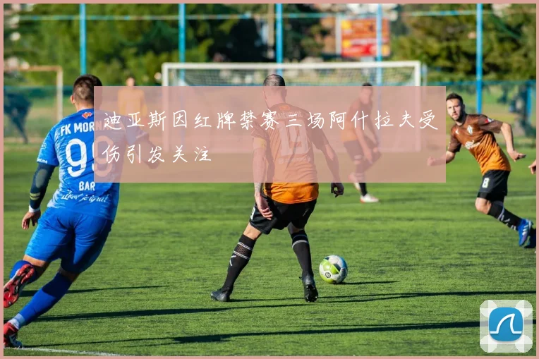 迪亚斯因红牌禁赛三场阿什拉夫受伤引发关注