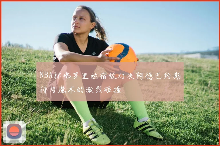 NBA杯佛罗里达宿敌对决阿德巴约期待与魔术的激烈碰撞