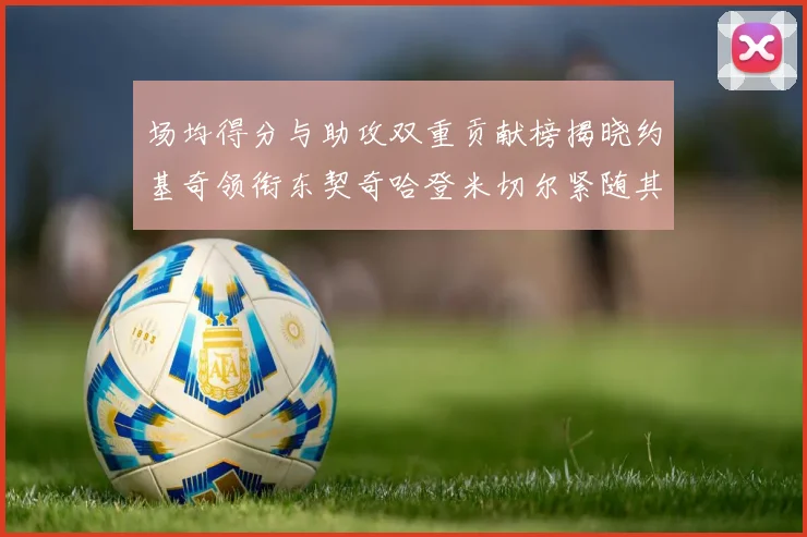 场均得分与助攻双重贡献榜揭晓约基奇领衔东契奇哈登米切尔紧随其后