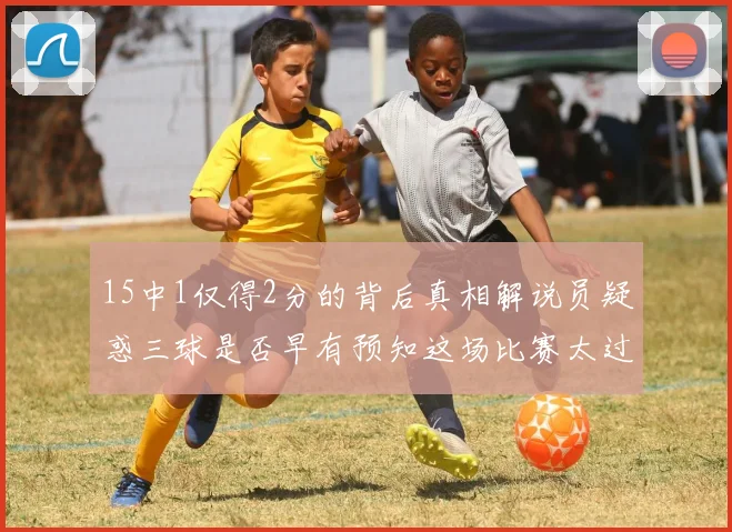 15中1仅得2分的背后真相解说员疑惑三球是否早有预知这场比赛太过抽象