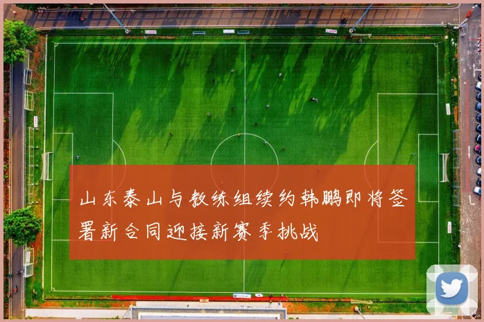 山东泰山与教练组续约韩鹏即将签署新合同迎接新赛季挑战